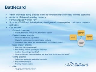 Battlecard
     •   Value: Increases ability of sales teams to compete and win in head-to-head scenarios
     •   Audience: Sales and possibly partners
     •   Format: 2 page Word or PDF
     •   Sources: OSINT and limited primary intelligence from competitor customers, partners,
         and sales
     •   Can include:
         •   Competitor overview
             •   Growth, financials, product line, threats they present                                  Qualitative
                                                                                                         (IDI’s, etc.)
         •   Product / service analysis
                                                                                                                         Hands On
                                                                                                 OSINT
             •   Overview of features, capabilities,                                                                     Tech Exp.
             •   Highlights weaknesses compared to your products
             •   Complaints, pain points, and feature requests for competitor product                    Actionable
                                                                                                          Insights
         •   Sales strategy analysis
             •   How does the competitor sell?
             •   How do they position against your company?
             •   Are they discounting or bundling?
             •   What products are their main sellers, and what other products do they attach?
         •   Selling guidance
             •   Selling and positioning against the competitor
             •   Key issues to bring up
             •   Framing the conversation
         •   Q&A
             •   Tough questions and answers
66
 