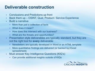 Deliverable construction
     •   Conclusions and Predictions up front
     •   Back them up – OSINT, Qual, Product / Service Experience
     •   Build a narrative
         • More than just a collection of facts
         • What does it mean?
         • How does this intersect with our business?
         • What are the threats and opportunities?
     •   Presentation style deliverables are typically standard, but they are
         not the right tool for every deliverable
         • Newsletters are typically developed in Word or an HTML template
         • More quantitative findings are delivered (or backed by) Excel
           spreadsheets
     •   Must answer Key Intelligence Questions (KIQ’s)
         • Can provide additional insights outside of KIQs




72
 