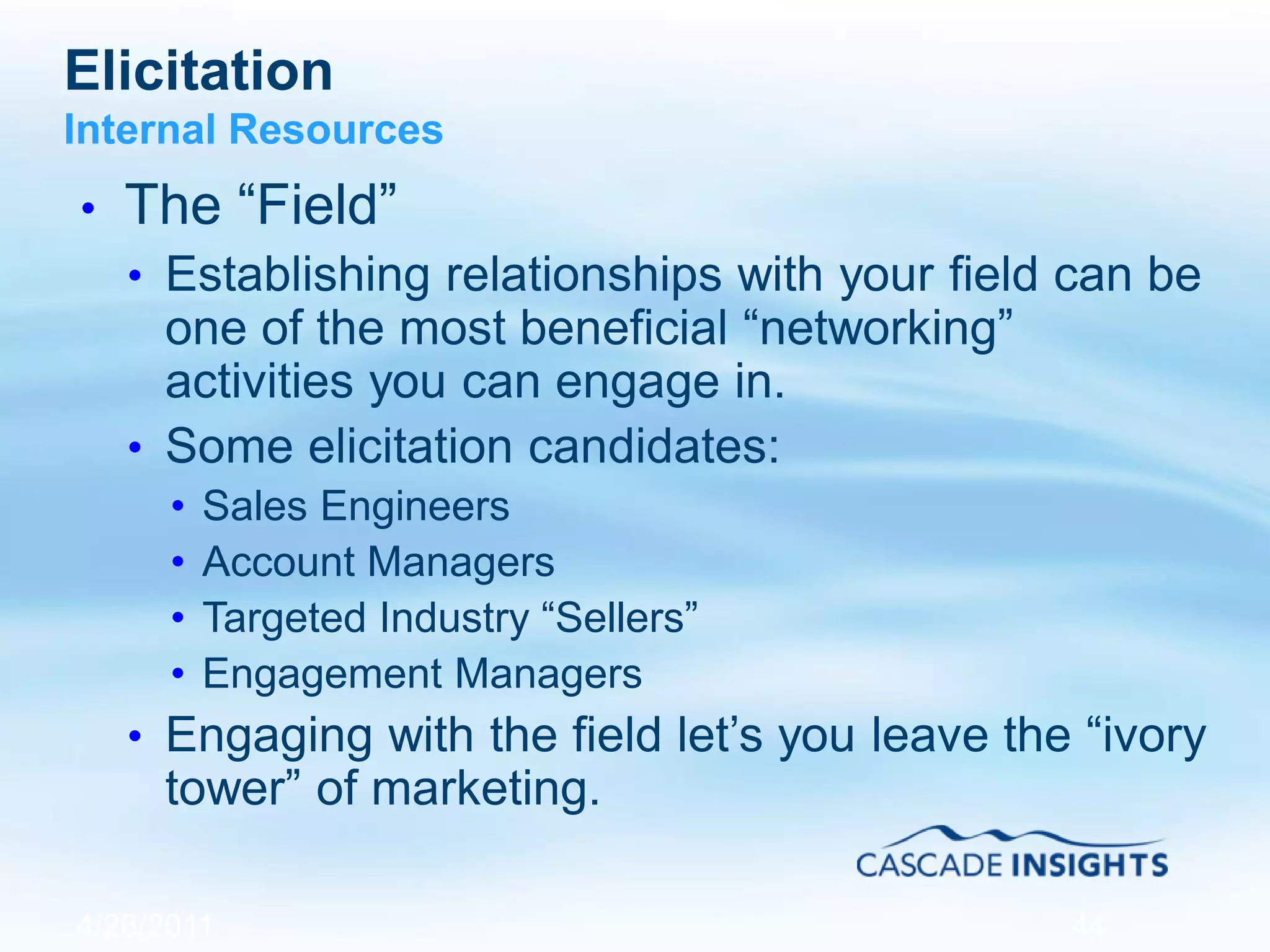 Elicitation
Internal Resources
• The “Field”
• Establishing relationships with your field can be
one of the most beneficial “networking”
activities you can engage in.
• Some elicitation candidates:
• Sales Engineers
• Account Managers
• Targeted Industry “Sellers”
• Engagement Managers
• Engaging with the field let’s you leave the “ivory
tower” of marketing.
4/26/2011 44
 