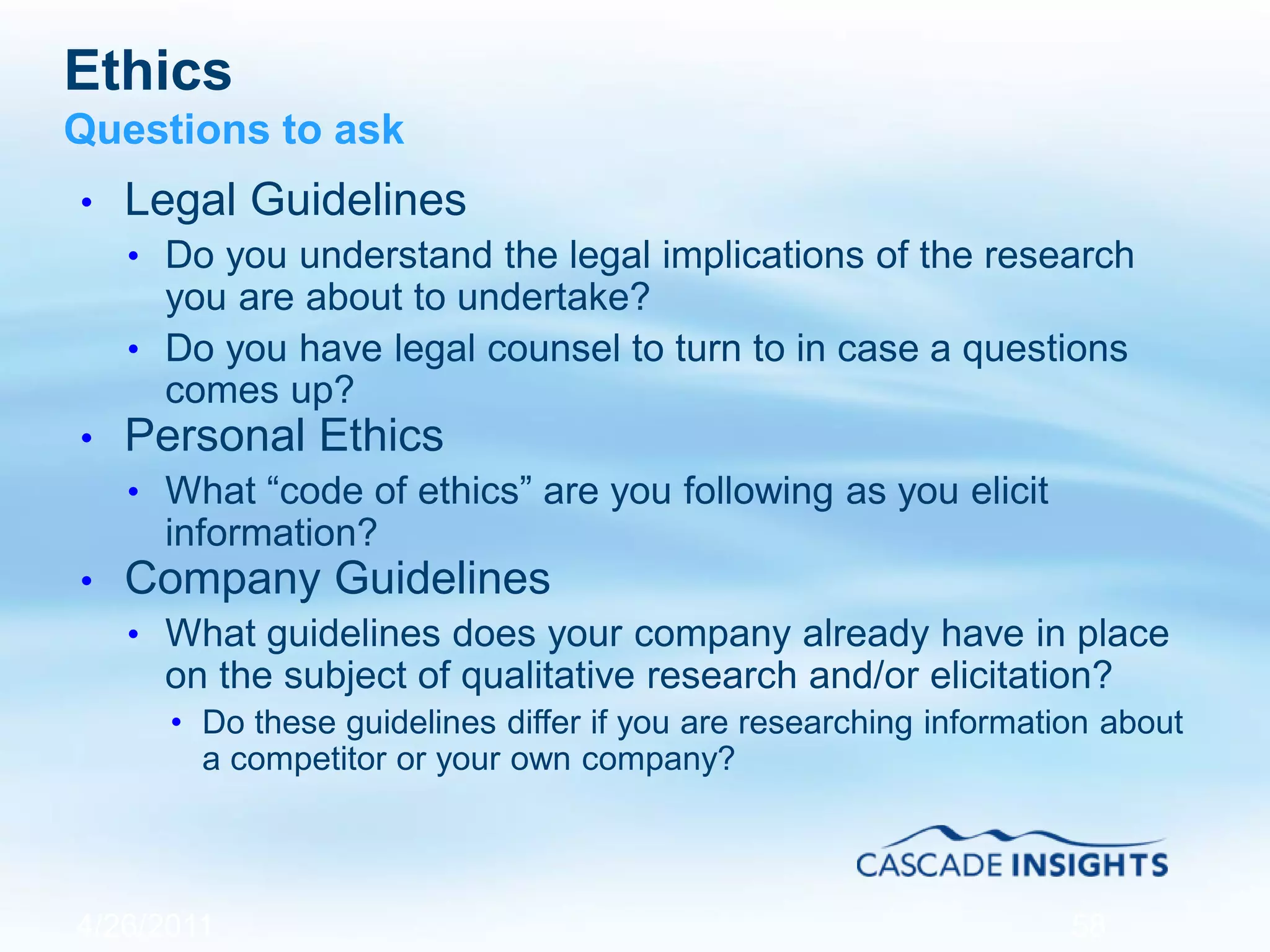 Ethics
Questions to ask
• Legal Guidelines
• Do you understand the legal implications of the research
you are about to undertake?
• Do you have legal counsel to turn to in case a questions
comes up?
• Personal Ethics
• What “code of ethics” are you following as you elicit
information?
• Company Guidelines
• What guidelines does your company already have in place
on the subject of qualitative research and/or elicitation?
• Do these guidelines differ if you are researching information about
a competitor or your own company?
4/26/2011 58
 