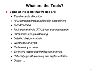 17
What are the Tools?
 Some of the tools that we use are:
 Requirements allocation
 RAM simulation/probabilistic risk assessment
 FMEA/FMECA
 Fault tree analysis (FTA)/event tree assessment
 Parts stress analysis/derating
 Detailed design analysis
 Worst case analysis
 Redundancy screens
 Extensive testing and verification analysis
 Reliability growth planning and implementation
 Others….
 