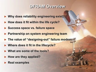 2
DFRAM Overview
 Why does reliability engineering exist?
 How does it fit within the life cycle?
 Success space vs. failure space
 Partnership on system engineering team
 The value of “designing-out” failure modes
 Where does it fit in the lifecycle?
 What are some of the tools?
 How are they applied?
 Real examples
2
 