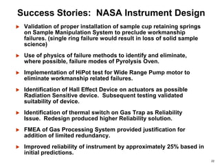 22
Success Stories: NASA Instrument Design
 Validation of proper installation of sample cup retaining springs
on Sample Manipulation System to preclude workmanship
failures. (single ring failure would result in loss of solid sample
science)
 Use of physics of failure methods to identify and eliminate,
where possible, failure modes of Pyrolysis Oven.
 Implementation of HiPot test for Wide Range Pump motor to
eliminate workmanship related failures.
 Identification of Hall Effect Device on actuators as possible
Radiation Sensitive device. Subsequent testing validated
suitability of device.
 Identification of thermal switch on Gas Trap as Reliability
Issue. Redesign produced higher Reliability solution.
 FMEA of Gas Processing System provided justification for
addition of limited redundancy.
 Improved reliability of instrument by approximately 25% based in
initial predictions.
 