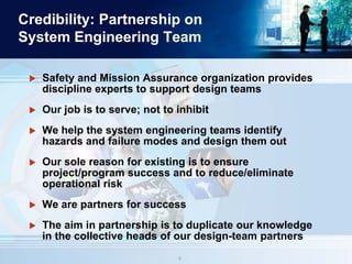 88
Credibility: Partnership on
System Engineering Team
 Safety and Mission Assurance organization provides
discipline experts to support design teams
 Our job is to serve; not to inhibit
 We help the system engineering teams identify
hazards and failure modes and design them out
 Our sole reason for existing is to ensure
project/program success and to reduce/eliminate
operational risk
 We are partners for success
 The aim in partnership is to duplicate our knowledge
in the collective heads of our design-team partners
 