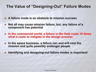 9
The Value of “Designing-Out” Failure Modes
 A failure mode is an obstacle to mission success
 Not all may cause mission failure, but, any failure of a
component has potential
 In the commercial world, a failure in the field costs 10 times
what it costs to mitigate in the design process
 In the space business, a failure can and will cost the
mission and quite possibly endanger people
 Identifying and designing-out failure modes is important!
9Company Confidential
 