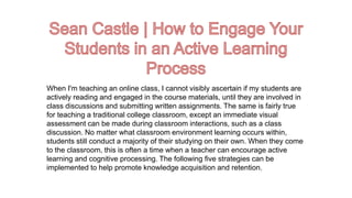 When I'm teaching an online class, I cannot visibly ascertain if my students are
actively reading and engaged in the course materials, until they are involved in
class discussions and submitting written assignments. The same is fairly true
for teaching a traditional college classroom, except an immediate visual
assessment can be made during classroom interactions, such as a class
discussion. No matter what classroom environment learning occurs within,
students still conduct a majority of their studying on their own. When they come
to the classroom, this is often a time when a teacher can encourage active
learning and cognitive processing. The following five strategies can be
implemented to help promote knowledge acquisition and retention.
 