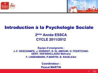 2ème Année ESSCA
CYCLE 2011/2012
Équipe d’enseignants :
J.-F. DESCHAMPS, J. DORIDOT, D. EL AMOURI, H. FEERTCHAK-
GERY, HOFAIDHLLAOUI Mahrane
F. LINDENMANN, P.MARTIN, B. RAVELEAU
Coordinateur :
Pascal MARTIN
Introduction à la Psychologie Sociale
1
 
