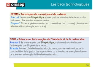Les bacs technologiques
STHR - Sciences et technologies de l’hôtellerie et de la restauration
Pour qui ? Se prépare après une 2de spécifique, mais une rénovation favorise
l’entrée après une 2de générale et techno.
Et après ? écoles d’hôtellerie restauration, tourisme, commerce et services, de la
comptabilité et de la gestion des organisations, ou université, par exemple en licence
de science et technologie de l’hôtellerie-restauration…
S2TMD - Techniques de la musique et de la danse
Pour qui ? Après une 2de spécifique et avec pratique intensive de la danse ou d’un
instrument ; être inscrit-e au conservatoire.
Et après ? Études supérieures surtout au conservatoire (sur concours), plus rarement
à l’université (musicologie, arts, scène).
10
 