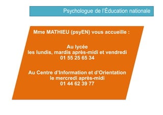 Mme MATHIEU (psyEN) vous accueille :
Au lycée
les lundis, mardis après-midi et vendredi
01 55 25 65 34
Au Centre d’Information et d’Orientation
le mercredi après-midi
01 44 62 39 77
 