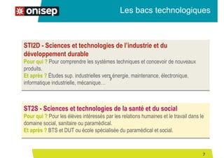 Les bacs technologiques
STI2D - Sciences et technologies de l’industrie et du
développement durable
Pour qui ? Pour comprendre les systèmes techniques et concevoir de nouveaux
produits.
Et après ? Études sup. industrielles vers énergie, maintenance, électronique,
informatique industrielle, mécanique…
ST2S - Sciences et technologies de la santé et du social
Pour qui ? Pour les élèves intéressés par les relations humaines et le travail dans le
domaine social, sanitaire ou paramédical.
Et après ? BTS et DUT ou école spécialisée du paramédical et social.
7
7
 