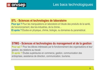 Les bacs technologiques
STL - Sciences et technologies de laboratoire
Pour qui ? Pour les manipulations en laboratoire et l’étude des produits de la santé,
de l’environnement, des bio-industries, de la chimie…
Et après ? Études en physique, chimie, biologie, ou domaines du paramédical.
STMG - Sciences et technologies du management et de la gestion
Pour qui ? Pour les élèves intéressés par le fonctionnement des organisations et leur
gestion, les relations au travail.
Et après ? Études supérieures en commerce, gestion, communication des
entreprises, assistance de direction, communication, tourisme.
8
 