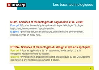 STAV - Sciences et technologies de l’agronomie et du vivant
Pour qui ? Pour les élèves de lycée agricole attirés par la biologie, l’écologie
l’agriculture, l’environnement l’agroalimentaire...
Et après ? poursuite d’études en agriculture, agroalimentaire, environnement.,
écologie, service en milieu rural..
Les bacs technologiques
STD2A - Sciences et technologies du design et des arts appliqués
Pour qui ? Pour les applications de l’art (graphisme, mode, design…) et la
conception- réalisation objets ou espaces.
Et après ? Principalement préparation des BTS arts appliqués ou des DMA (diplôme
des métiers d’art); nombreuses poursuites d ’études.
9
 