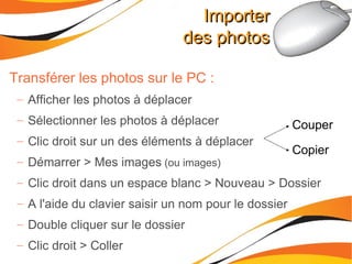 Importer des photos Transférer les photos sur le PC : Afficher les photos à déplacer Sélectionner les photos à déplacer Clic droit sur un des éléments à déplacer Démarrer > Mes images  (ou images) Clic droit dans un espace blanc > Nouveau > Dossier A l'aide du clavier saisir un nom pour le dossier Double cliquer sur le dossier Clic droit > Coller Couper Copier 