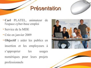 PrésentationPrésentation
Carl PLATEL, animateur de
l'espace cyber-base emploi
Service de la MDE
Crée en janvier 2009
Objectif : aider les publics en
insertion et les employeurs à
s’approprier les usages
numériques pour leurs projets
professionnels
 