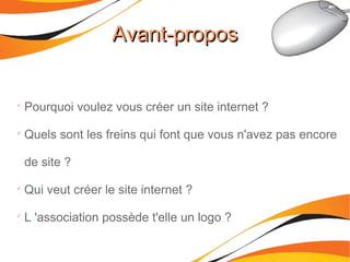 
Pourquoi voulez vous créer un site internet ?

Quels sont les freins qui font que vous n'avez pas encore
de site ?

Qui veut créer le site internet ?

L 'association possède t'elle un logo ?
Avant-proposAvant-propos
 