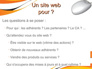 Les questions à se poser :

Pour qui : les adhérents ? Les partenaires ? Le CA ? ...

Qu'attendez vous du site web ?

Être visible sur le web (vitrine des actions) ?

Obtenir de nouveaux adhérents ?

Vendre des produits ou services ?

Qui s'occupera des mises à jours et à quel rythme ?
Un site webUn site web
pour ?pour ?
 
