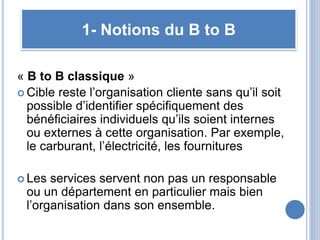 « B to B classique »
 Cible reste l’organisation cliente sans qu’il soit
possible d’identifier spécifiquement des
bénéficiaires individuels qu’ils soient internes
ou externes à cette organisation. Par exemple,
le carburant, l’électricité, les fournitures
 Les services servent non pas un responsable
ou un département en particulier mais bien
l’organisation dans son ensemble.
1- Notions du B to B
 