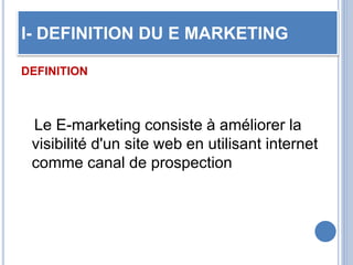 I- DEFINITION DU E MARKETING
DEFINITION
Le E-marketing consiste à améliorer la
visibilité d'un site web en utilisant internet
comme canal de prospection
 