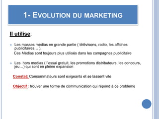 Il utilise:
 Les masses médias en grande partie ( télévisons, radio, les affiches
publicitaires… ).
Ces Médias sont toujours plus utilisés dans les campagnes publicitaire
 Les hors medias ( l’essai gratuit, les promotions distributeurs, les concours,
jeu…) qui sont en pleine expansion
Constat: Consommateurs sont exigeants et se lassent vite
Objectif : trouver une forme de communication qui répond à ce problème
1- EVOLUTION DU MARKETING
 