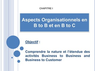 Objectif :
Comprendre la nature et l’étendue des
activités Business to Business and
Business to Customer
Aspects Organisationnels en
B to B et en B to C
CHAPITRE I
 