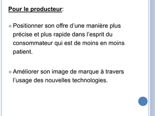 Pour le producteur:
 Positionner son offre d’une manière plus
précise et plus rapide dans l’esprit du
consommateur qui est de moins en moins
patient.
 Améliorer son image de marque à travers
l’usage des nouvelles technologies.
 