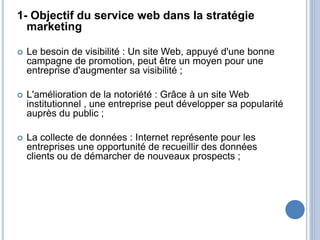 1- Objectif du service web dans la stratégie
marketing
 Le besoin de visibilité : Un site Web, appuyé d'une bonne
campagne de promotion, peut être un moyen pour une
entreprise d'augmenter sa visibilité ;
 L'amélioration de la notoriété : Grâce à un site Web
institutionnel , une entreprise peut développer sa popularité
auprès du public ;
 La collecte de données : Internet représente pour les
entreprises une opportunité de recueillir des données
clients ou de démarcher de nouveaux prospects ;
 