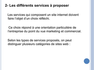 2- Les différents services à proposer
Les services qui composent un site internet doivent
faire l’objet d’un choix réfléchi.
Ce choix répond à une orientation particulière de
l’entreprise du point du vue marketing et commercial.
Selon les types de services proposés, on peut
distinguer plusieurs catégories de sites web :
 