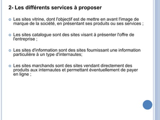 2- Les différents services à proposer
 Les sites vitrine, dont l'objectif est de mettre en avant l'image de
marque de la société, en présentant ses produits ou ses services ;
 Les sites catalogue sont des sites visant à présenter l'offre de
l'entreprise ;
 Les sites d'information sont des sites fournissant une information
particulière à un type d'internautes;
 Les sites marchands sont des sites vendant directement des
produits aux internautes et permettant éventuellement de payer
en ligne ;
 
