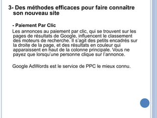 3- Des méthodes efficaces pour faire connaître
son nouveau site
- Paiement Par Clic
Les annonces au paiement par clic, qui se trouvent sur les
pages de résultats de Google, influencent le classement
des moteurs de recherche. Il s’agit des petits encadrés sur
la droite de la page, et des résultats en couleur qui
apparaissent en haut de la colonne principale. Vous ne
payez que lorsqu’une personne clique sur l’annonce.
Google AdWords est le service de PPC le mieux connu.
 