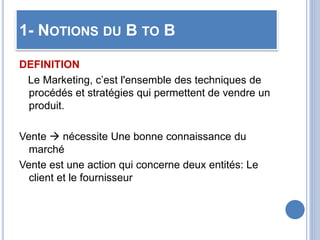 1- NOTIONS DU B TO B
DEFINITION
Le Marketing, c’est l'ensemble des techniques de
procédés et stratégies qui permettent de vendre un
produit.
Vente  nécessite Une bonne connaissance du
marché
Vente est une action qui concerne deux entités: Le
client et le fournisseur
 
