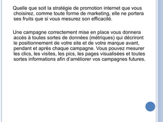 Quelle que soit la stratégie de promotion internet que vous
choisirez, comme toute forme de marketing, elle ne portera
ses fruits que si vous mesurez son efficacité.
Une campagne correctement mise en place vous donnera
accès à toutes sortes de données (métriques) qui décriront
le positionnement de votre site et de votre marque avant,
pendant et après chaque campagne. Vous pouvez mesurer
les clics, les visites, les pics, les pages visualisées et toutes
sortes informations afin d’améliorer vos campagnes futures.
 