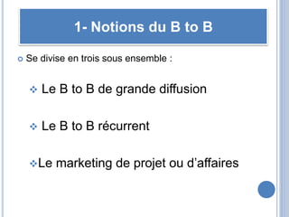  Se divise en trois sous ensemble :
 Le B to B de grande diffusion
 Le B to B récurrent
Le marketing de projet ou d’affaires
1- Notions du B to B
 