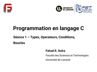 Programmation en langage C
Fahad R. Golra
Faculté des Sciences et Technologies
Université de Lorraine
Séance 1 – Types, Operateurs, Conditions,
Boucles
 