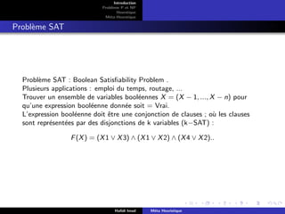 D
r
a
f
t
Introduction
Problème P et NP
Heurstique
Méta-Heurstique
Problème SAT
Problème SAT : Boolean Satisfiability Problem .
Plusieurs applications : emploi du temps, routage, ...
Trouver un ensemble de variables booléennes X = (X − 1, ..., X − n) pour
qu’une expression booléenne donnée soit = Vrai.
L’expression booléenne doit être une conjonction de clauses ; où les clauses
sont représentées par des disjonctions de k variables (k−SAT) :
F(X) = (X1 ∨ X3) ∧ (X1 ∨ X2) ∧ (X4 ∨ X2)..
Hafidi Imad Méta Heuristique
 