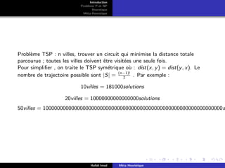 D
r
a
f
t
Introduction
Problème P et NP
Heurstique
Méta-Heurstique
Problème TSP : n villes, trouver un circuit qui minimise la distance totale
parcourue ; toutes les villes doivent être visitées une seule fois.
Pour simplifier , on traite le TSP symétrique où : dist(x, y) = dist(y, x). Le
nombre de trajectoire possible sont |S| = (n−1)!
2
. Par exemple :
10villes = 181000solutions
20villes = 10000000000000000solutions
50villes = 100000000000000000000000000000000000000000000000000000000000000s
Hafidi Imad Méta Heuristique
 