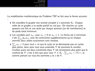 D
r
a
f
t
Introduction
Problème P et NP
Heurstique
Méta-Heurstique
La modélisation mathèmatique du Probème TSP se fait sous la forme suivante
:
On considère le graphe non orienté complet à n sommets Kn. Chaque
arête de ce graphe a un poids positif ou nul puv. On cherche un cycle
passant une fois et une seule par chaque sommet (on dit hamiltonien) et
de poids total minimum.
Les variables sont xuv , avec xuv ≥ 0 et xuv ≤ 1. La forme est à minimiser.
c’est
P
uv puv xuv , avec les contraintes supplémentaires qu’en chaque
sommet deux arêtes exactement sont choisies.
P
u xuv = 2 pour tout v, et que le cycle ne se décompose pas en cycles
plus petits, donc pour tout sous ensemble Y de sommets le nombre
d’arêtes ayant ses deux extrémités dans Y est strictement plus petit que le
cardinal de Y , c’est à dire que pour tout Y 6= Kn ,
P
uv xuv < |Y |—, la
somme portant sur tous les sommets u et v de Y.
Hafidi Imad Méta Heuristique
 