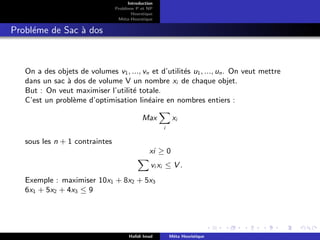 D
r
a
f
t
Introduction
Problème P et NP
Heurstique
Méta-Heurstique
Probléme de Sac à dos
On a des objets de volumes v1, ..., vn et d’utilités u1, ..., un. On veut mettre
dans un sac à dos de volume V un nombre xi de chaque objet.
But : On veut maximiser l’utilité totale.
C’est un problème d’optimisation linéaire en nombres entiers :
Max
X
i
xi
sous les n + 1 contraintes
xi ≥ 0
X
vi xi ≤ V .
Exemple : maximiser 10x1 + 8x2 + 5x3
6x1 + 5x2 + 4x3 ≤ 9
Hafidi Imad Méta Heuristique
 