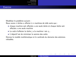 D
r
a
f
t
Introduction
Problème P et NP
Heurstique
Méta-Heurstique
Exercice
Modéliser le problème suivant :
Nous avons n tâches a affecter à n machines de telle sorte que :
chaque machine soit affectée a une seule tâche et chaque tâche soit
affectée a une seule machine
Le coût d’affecter la tâche j a la machine i est cij .
L’objectif est de minimiser la somme des coûts
Donnez le modéle mathèmatique et le cardinale du domaine des solutions
ralisables.
Hafidi Imad Méta Heuristique
 