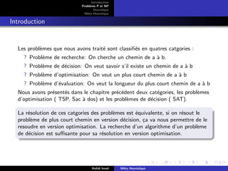 D
r
a
f
t
Introduction
Problème P et NP
Heurstique
Méta-Heurstique
Introduction
Les problèmes que nous avons traité sont classifiés en quatres catgories :
? Problème de recherche: On cherche un chemin de a à b.
? Problème de décision: On veut savoir s’il existe un chemin de a à b
? Problème d’optimisation: On veut un plus court chemin de a à b
? Problème d’évaluation: On veut la longueur du plus court chemin de a à b
Nous avons présentés dans le chapitre précédent deux catégories, les problèmes
d’optimisation ( TSP, Sac à dos) et les problèmes de décision ( SAT).
La résolution de ces catgories des problèmes est équivalente, si on résout le
problème de plus court chemin en version décision, ça va nous permettre de le
resoudre en version optimisation. La recherche d’un algorithme d’un problème
de décision est suffisante pour sa résolution en version optimisation.
Hafidi Imad Méta Heuristique
 