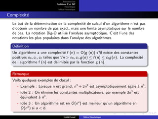 D
r
a
f
t
Introduction
Problème P et NP
Heurstique
Méta-Heurstique
Complexité
Le but de la détermination de la complexité de calcul d’un algorithme n’est pas
d’obtenir un nombre de pas exact, mais une limite asymptotique sur le nombre
de pas. La notation Big-O utilise l’analyse asymptotique. C’est l’une des
notations les plus populaires dans l’analyse des algorithmes.
Définition
Un algorithme a une complexité f (n) = O(g (n)) s?il existe des constantes
positives n0, c1, c2 telles que ∀n > n0, c1.g(n) ≤ f (n) ≤ c2g(n). La complexité
de l’algorithme f (n) est délimitée par la fonction g (n).
Remarque
Voila quelques exemples de clacul :
- Exemple : Lorsque n est grand, n3
+ 3n2
est asymptotiquement égale à n3
.
- Idée 2 : On élimine les constantes multiplicateurs, par exemple 3n3
est
équivalent à n3
.
- Idée 3 : Un algorithme est en O(na
) est meilleur qu’un algorithme en
O(nb
) si a < b.
Hafidi Imad Méta Heuristique
 