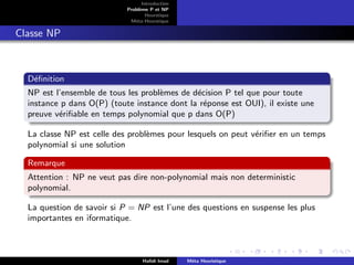 D
r
a
f
t
Introduction
Problème P et NP
Heurstique
Méta-Heurstique
Classe NP
Définition
NP est l’ensemble de tous les problèmes de décision P tel que pour toute
instance p dans O(P) (toute instance dont la réponse est OUI), il existe une
preuve vérifiable en temps polynomial que p dans O(P)
La classe NP est celle des problèmes pour lesquels on peut vérifier en un temps
polynomial si une solution
Remarque
Attention : NP ne veut pas dire non-polynomial mais non deterministic
polynomial.
La question de savoir si P = NP est l’une des questions en suspense les plus
importantes en iformatique.
Hafidi Imad Méta Heuristique
 