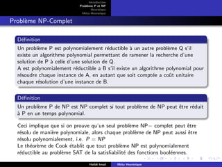 D
r
a
f
t
Introduction
Problème P et NP
Heurstique
Méta-Heurstique
Problème NP-Complet
Définition
Un problème P est polynomialement réductible à un autre problème Q s’il
existe un algorithme polynomial permettant de ramener la recherche d’une
solution de P à celle d’une solution de Q.
A est polynomialement réductible a B s’il existe un algorithme polynomial pour
résoudre chaque instance de A, en autant que soit comptée a coût unitaire
chaque résolution d’une instance de B.
Définition
Un problème P de NP est NP complet si tout problème de NP peut être réduit
à P en un temps polynomial.
Ceci implique que si on prouve qu’un seul problème NP− complet peut être
résolu de manière polynomiale, alors chaque problème de NP peut aussi être
résolu polynomialement, i.e. P = NP
Le théorème de Cook établit que tout problème NP est polynomialement
réductible au problème SAT de la satisfiabilité des fonctions booléennes.
Hafidi Imad Méta Heuristique
 