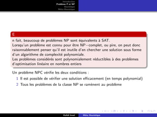 D
r
a
f
t
Introduction
Problème P et NP
Heurstique
Méta-Heurstique
E
n fait, beaucoup de problèmes NP sont équivalents à SAT.
Lorsqu’un problème est connu pour être NP−complet, ou pire, on peut donc
raisonnablement penser qu’il est inutile d’en chercher une solution sous forme
d’un algorithme de complexité polynomiale.
Les problèmes considérés sont polynomialement réductibles à des problèmes
d’optimisation linéaire en nombres entiers
Un problème NPC vérifie les deux conditions :
1 Il est possible de vérifier une solution efficacement (en temps polynomial)
2 Tous les problèmes de la classe NP se ramènent au problème
Hafidi Imad Méta Heuristique
 