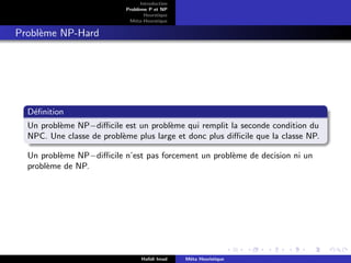 D
r
a
f
t
Introduction
Problème P et NP
Heurstique
Méta-Heurstique
Problème NP-Hard
Définition
Un problème NP−difficile est un problème qui remplit la seconde condition du
NPC. Une classe de problème plus large et donc plus difficile que la classe NP.
Un problème NP−difficile n’est pas forcement un problème de decision ni un
problème de NP.
Hafidi Imad Méta Heuristique
 