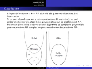D
r
a
f
t
Introduction
Problème P et NP
Heurstique
Méta-Heurstique
Classification
La question de savoir si P = NP est l’une des questions ouverte les plus
importantes.
Si on peut répondre par oui a cette question(une démostration), on peut
arrêter de chercher des algorithmes polynomiales pour les problèmes est NP.
Par contre si on arrive à trouver un seul algorithme de complexité polynomiale
pour un problème NP complet, on peut résoudre tous les problèmes NP .
Hafidi Imad Méta Heuristique
 