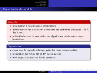 D
r
a
f
t
Introduction
Problème P et NP
Heurstique
Méta-Heurstique
Présentation du module
Objectifs
Introduction à l’optimisation combinatoire
Sensibiliser sur les classes NP et résoudre des problèmes classiques : TSP,
Sac à dos...
se familiariser avec la conception des algorithmes heuristique et méta
heuristique
Organisation
cours sous formats de polycope, prise des notes recommandées.
préparation des fiches TD et TP est obligatoire
mini projet à réaliser à la fin du semestre
Hafidi Imad Méta Heuristique
 
