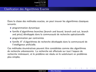 D
r
a
f
t
Introduction
Problème P et NP
Heurstique
Méta-Heurstique
Clasification des Algorithmes Exactes
Dans la classe des méthodes exactes, on peut trouver les algorithmes classiques
suivants:
programmation dynamique
famille d’algorithmes branches (branch and bound, branch and cut, branch
and price) développés dans la communauté de recherche opérationnelle
programmation par contraintes
famille A∗
d’algorithmes de recherche développés dans la communauté de
l’intelligence artificielle.
Ces méthodes énumératives peuvent être considérées comme des algorithmes
de recherche arborescente. La recherche est effectuée sur tout l’espace de
recherche intéressant, et le problème est résolu en le subdivisant en problèmes
plus simples.
Hafidi Imad Méta Heuristique
 