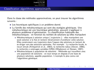 D
r
a
f
t
Introduction
Problème P et NP
Heurstique
Méta-Heurstique
Classification algorithmes approximatifs
Dans la classe des méthodes approximatives, on peut trouver les algorithmes
suivants :
Les heurstiques spécifiques à un problème donné.
La famille des métaheurstiques qui sont des statégies génériques. Une
métaheuristique est une heuristique généraliste, pouvant s’appliquer à
plusieurs problèmes d’optimisation. La classiffication habituelle des
métaheuristiques : en fonction du nombre de solutions qu’elles manipulent
Métaheuristiques à solution unique ( trajectoire ) : elles manipulent une
seule solution à la fois et tentent itérativement d’améliorer cette solution.
Elles construisent une trajectoire dans l’espace des solutions en tentant de
se diriger vers des solutions optimales. Par exemple : La recherche locale, le
recuit simule (Kirkpatrick et al., 1983), la recherche tabou (Glover, 1986),
la recherche a voisinages variables (VNS) (Mladenovic et Hansen, 1997).
Métaheuristiques à population de solutions : Méthodes qui travaillent avec
une population de solutions : en tout temps on dispose d’une base de
plusieurs solutions, appelée population. L’exemple le plus connu est
l’algorithme génétique.
Hafidi Imad Méta Heuristique
 