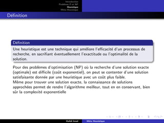 D
r
a
f
t
Introduction
Problème P et NP
Heurstique
Méta-Heurstique
Définition
Définition
Une heuristique est une technique qui améliore l’efficacité d’un processus de
recherche, en sacrifiant éventuellement l’exactitude ou l’optimalité de la
solution.
Pour des problèmes d’optimisation (NP) où la recherche d’une solution exacte
(optimale) est difficile (coût exponentiel), on peut se contenter d’une solution
satisfaisante donnée par une heuristique avec un coût plus faible.
Même pour trouver une solution exacte, la connaissance de solutions
approchées permet de rendre l’algorithme meilleur, tout en en conservant, bien
sûr la complexité exponentielle
Hafidi Imad Méta Heuristique
 