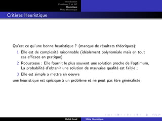 D
r
a
f
t
Introduction
Problème P et NP
Heurstique
Méta-Heurstique
Critères Heuristique
Qu’est ce qu’une bonne heuristique ? (manque de résultats théoriques):
1 Elle est de complexité raisonnable (idéalement polynomiale mais en tout
cas efficace en pratique)
2 Robustesse : Elle fournit le plus souvent une solution proche de l’optimum,
La probabilité d’obtenir une solution de mauvaise qualité est faible ;
3 Elle est simple a mettre en oeuvre
une heuristique est spécique à un problème et ne peut pas être généralisée
Hafidi Imad Méta Heuristique
 